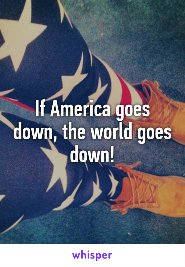 If America goes down, the world goes down!