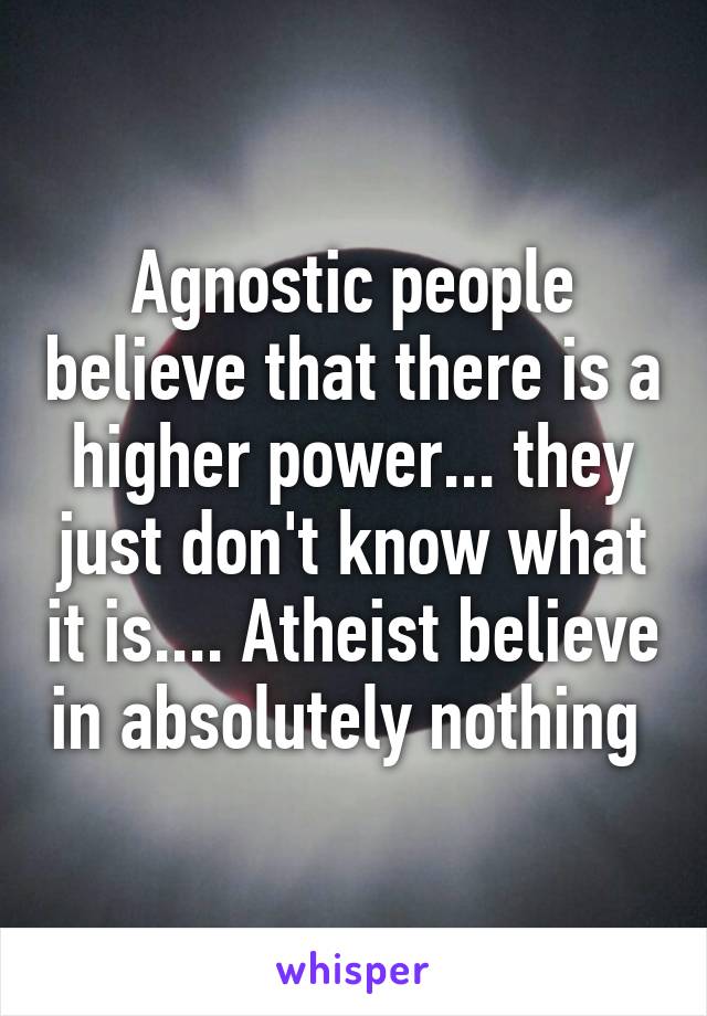 Agnostic people believe that there is a higher power... they just don't know what it is.... Atheist believe in absolutely nothing 