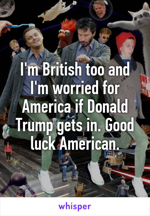 I'm British too and I'm worried for America if Donald Trump gets in. Good luck American.