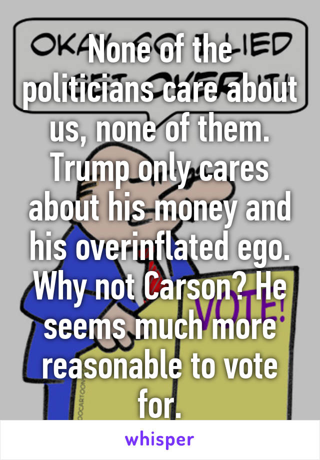 None of the politicians care about us, none of them. Trump only cares about his money and his overinflated ego. Why not Carson? He seems much more reasonable to vote for.