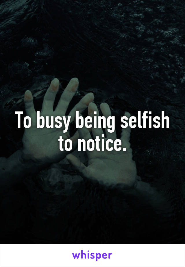 To busy being selfish to notice.