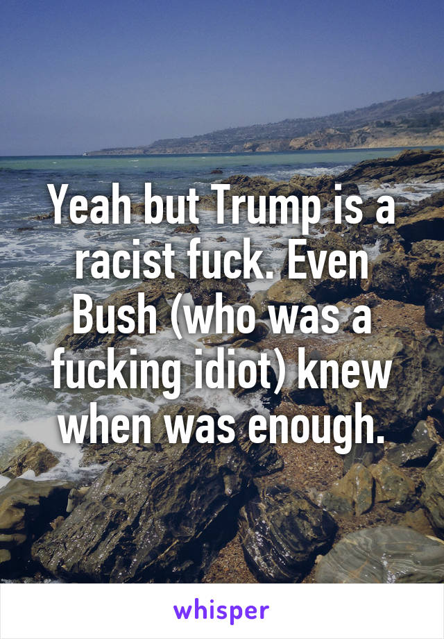 Yeah but Trump is a racist fuck. Even Bush (who was a fucking idiot) knew when was enough.