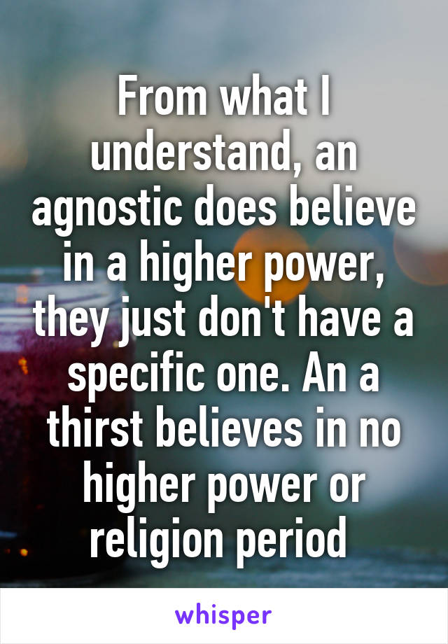 From what I understand, an agnostic does believe in a higher power, they just don't have a specific one. An a thirst believes in no higher power or religion period 