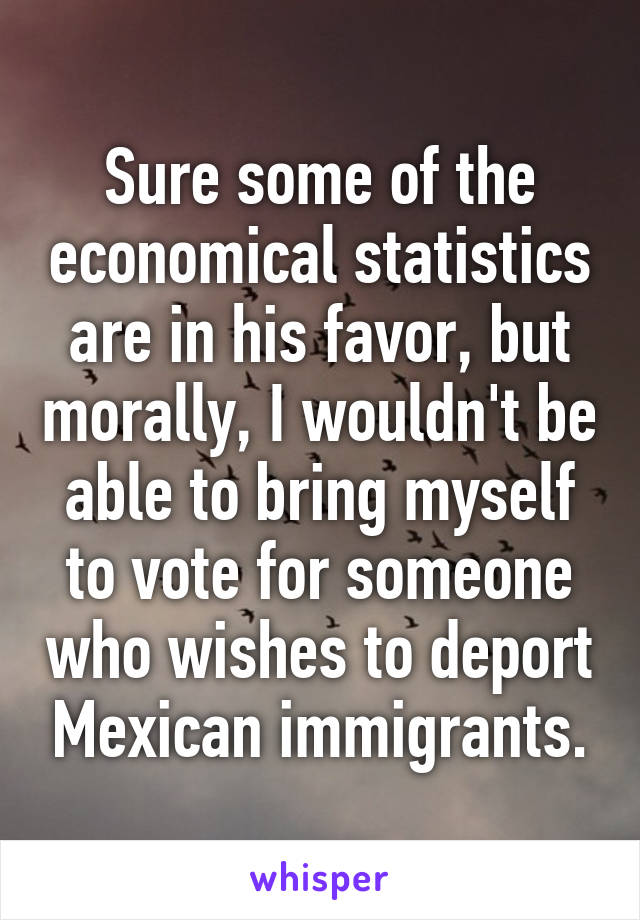 Sure some of the economical statistics are in his favor, but morally, I wouldn't be able to bring myself to vote for someone who wishes to deport Mexican immigrants.