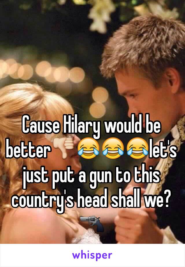 Cause Hilary would be better👎😂😂😂let's just put a gun to this country's head shall we?🔫