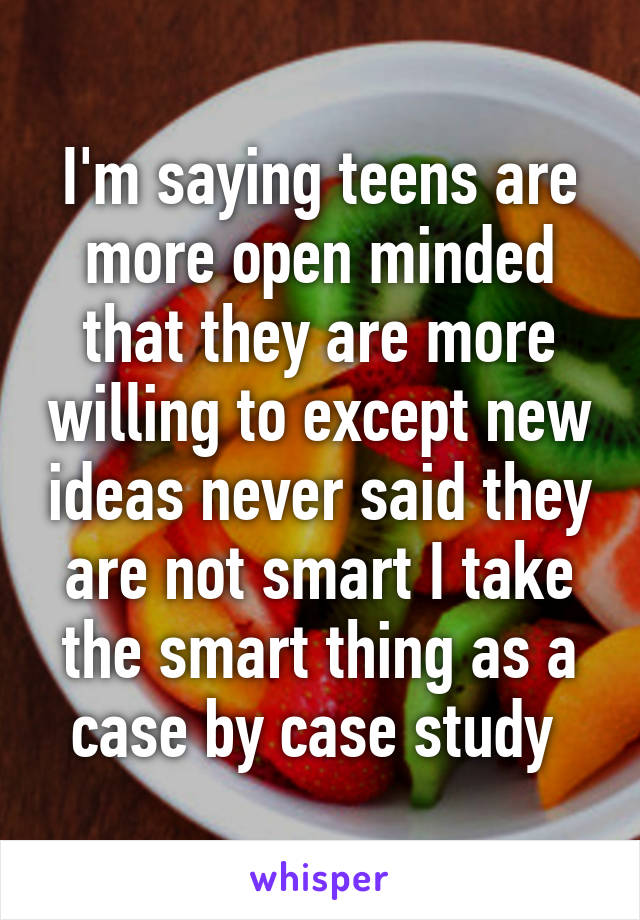 I'm saying teens are more open minded that they are more willing to except new ideas never said they are not smart I take the smart thing as a case by case study 