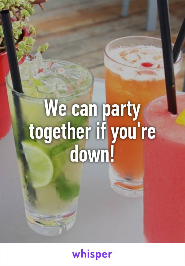 We can party together if you're down!