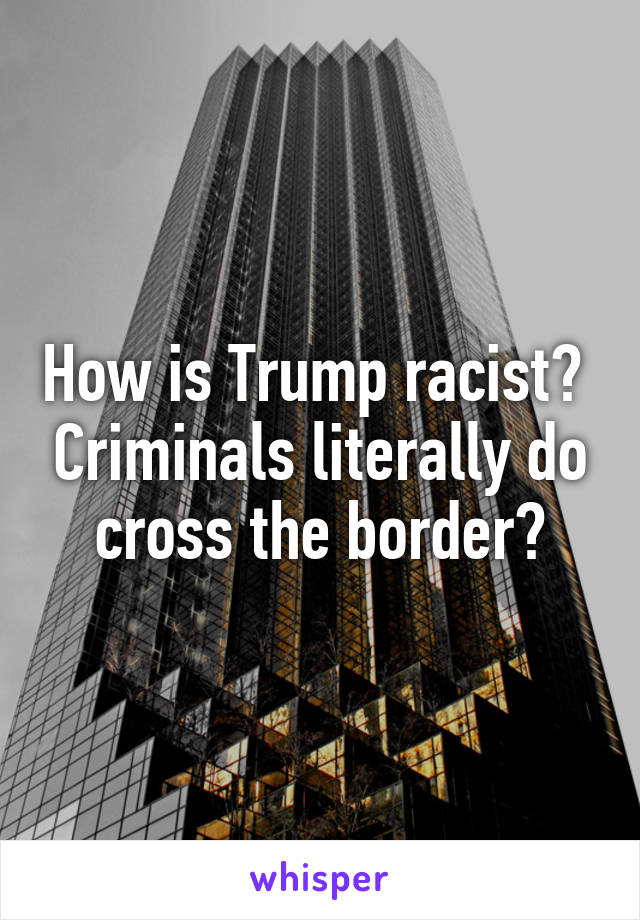 How is Trump racist?  Criminals literally do cross the border?