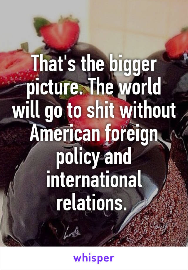 That's the bigger picture. The world will go to shit without American foreign policy and international relations. 