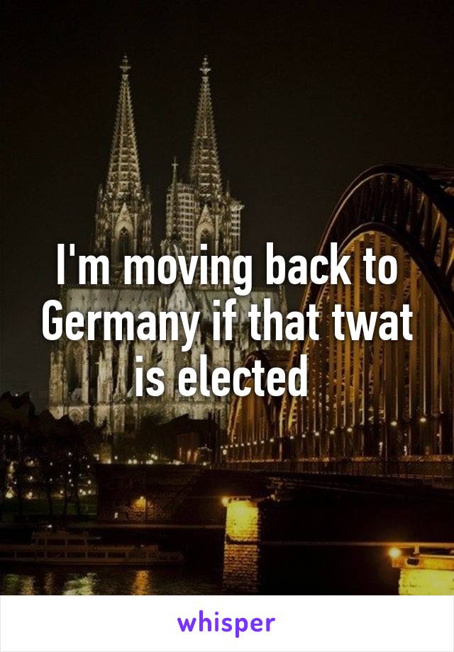 I'm moving back to Germany if that twat is elected 