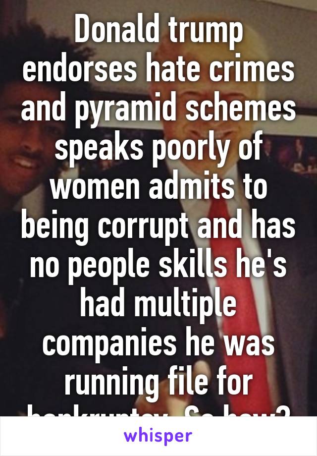 Donald trump endorses hate crimes and pyramid schemes speaks poorly of women admits to being corrupt and has no people skills he's had multiple companies he was running file for bankruptcy. So how?