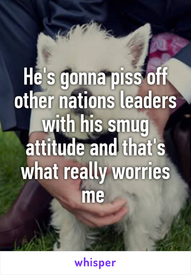 He's gonna piss off other nations leaders with his smug attitude and that's what really worries me 