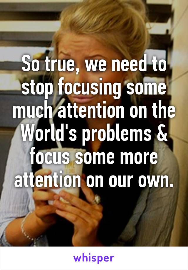 So true, we need to stop focusing some much attention on the World's problems & focus some more attention on our own. 