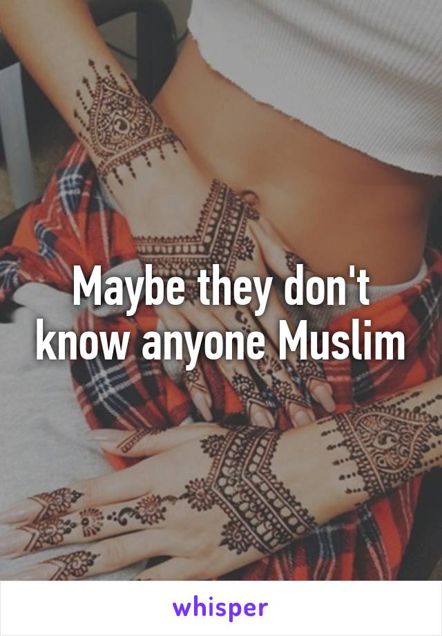 Maybe they don't know anyone Muslim