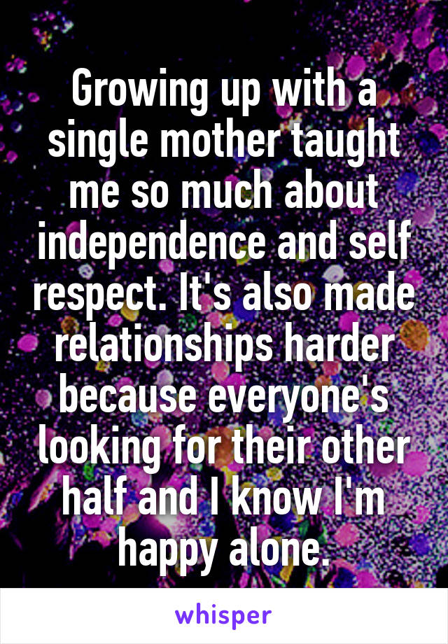 Growing up with a single mother taught me so much about independence and self respect. It's also made relationships harder because everyone's looking for their other half and I know I'm happy alone.