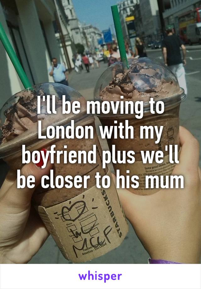 I'll be moving to London with my boyfriend plus we'll be closer to his mum