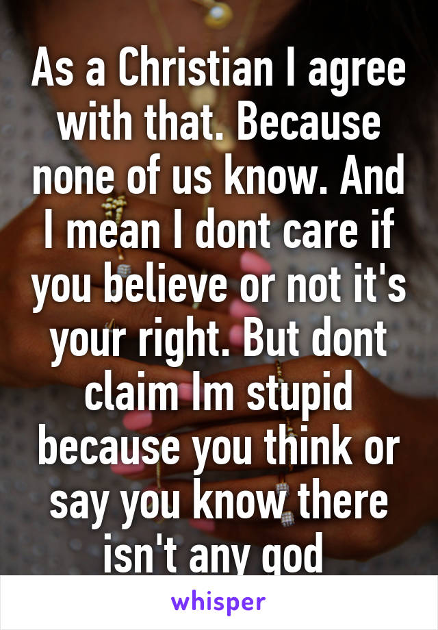 As a Christian I agree with that. Because none of us know. And I mean I dont care if you believe or not it's your right. But dont claim Im stupid because you think or say you know there isn't any god 