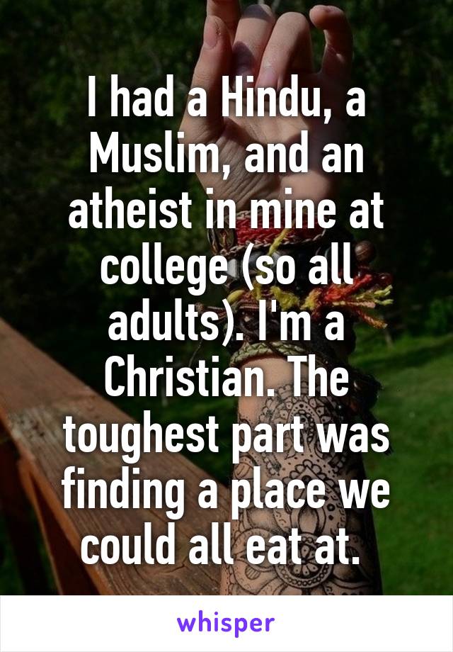 I had a Hindu, a Muslim, and an atheist in mine at college (so all adults). I'm a Christian. The toughest part was finding a place we could all eat at. 