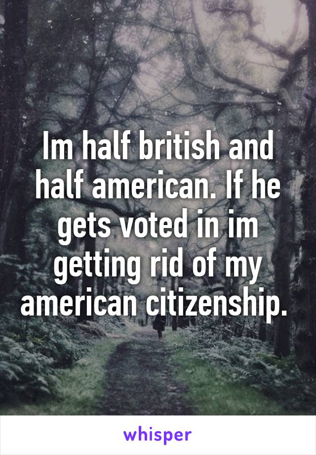 Im half british and half american. If he gets voted in im getting rid of my american citizenship. 