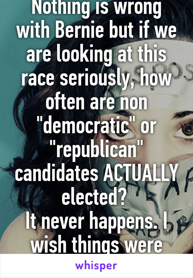 Nothing is wrong with Bernie but if we are looking at this race seriously, how often are non "democratic" or "republican" candidates ACTUALLY elected? 
It never happens. I wish things were different.