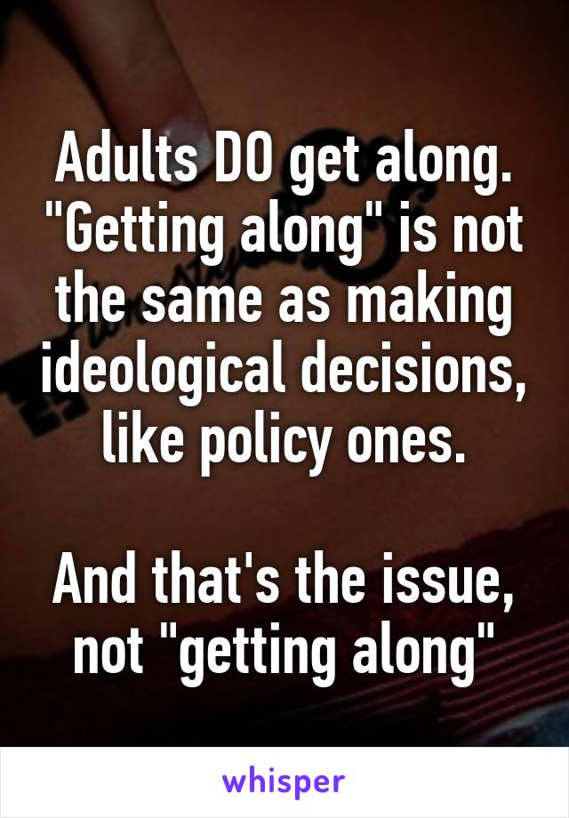 Adults DO get along. "Getting along" is not the same as making ideological decisions, like policy ones.

And that's the issue, not "getting along"