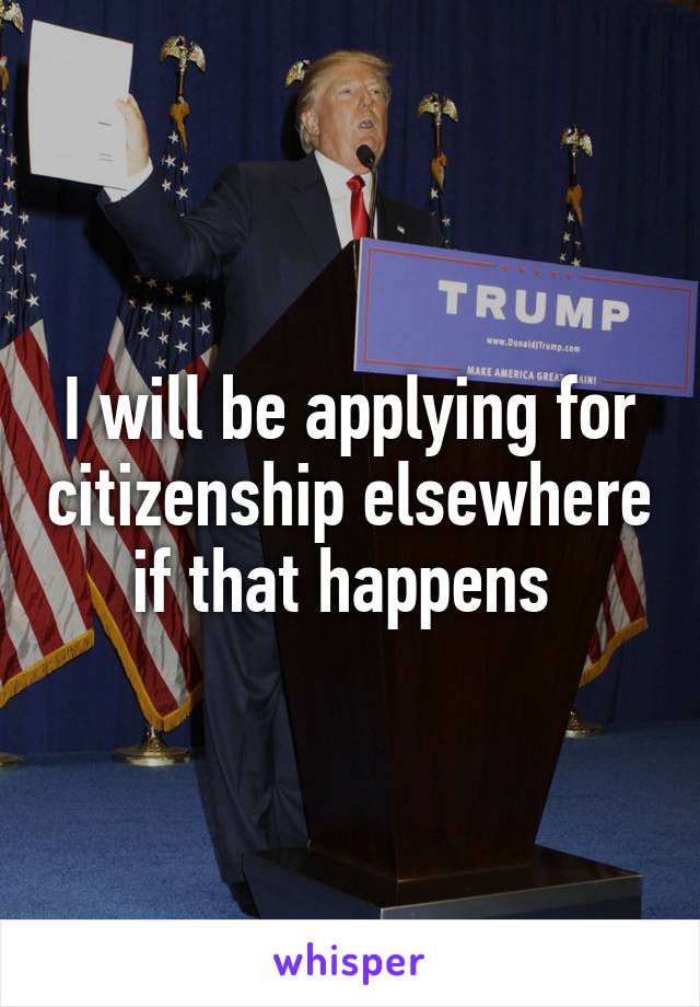 I will be applying for citizenship elsewhere if that happens 