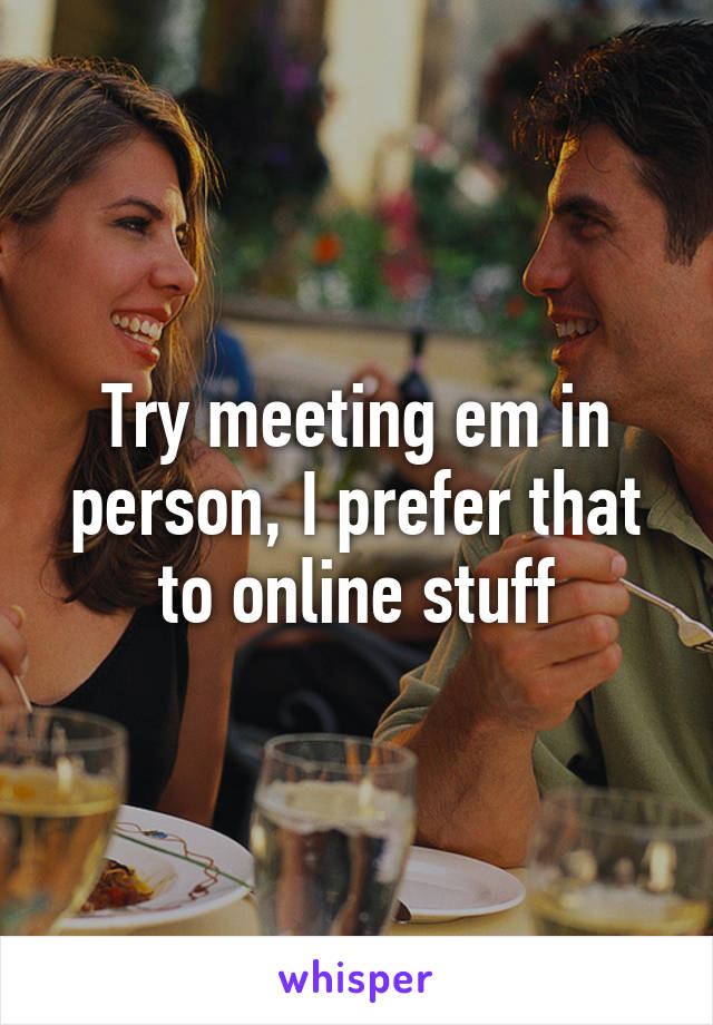 Try meeting em in person, I prefer that to online stuff