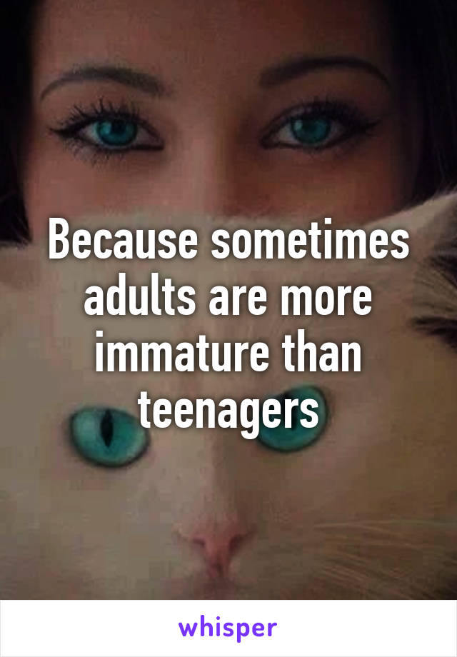 Because sometimes adults are more immature than teenagers