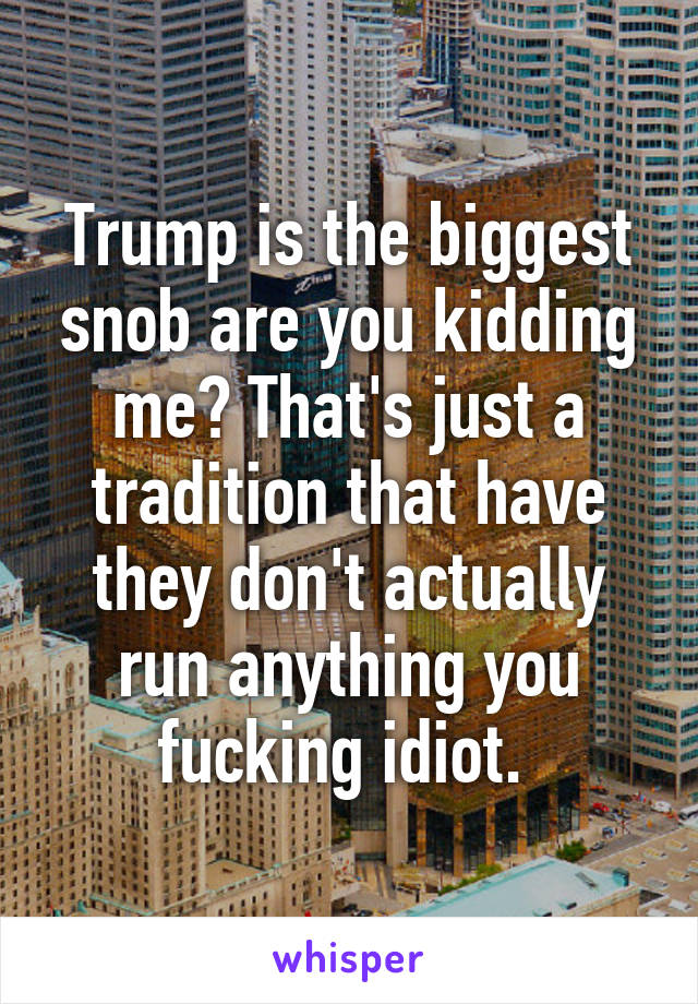 Trump is the biggest snob are you kidding me? That's just a tradition that have they don't actually run anything you fucking idiot. 