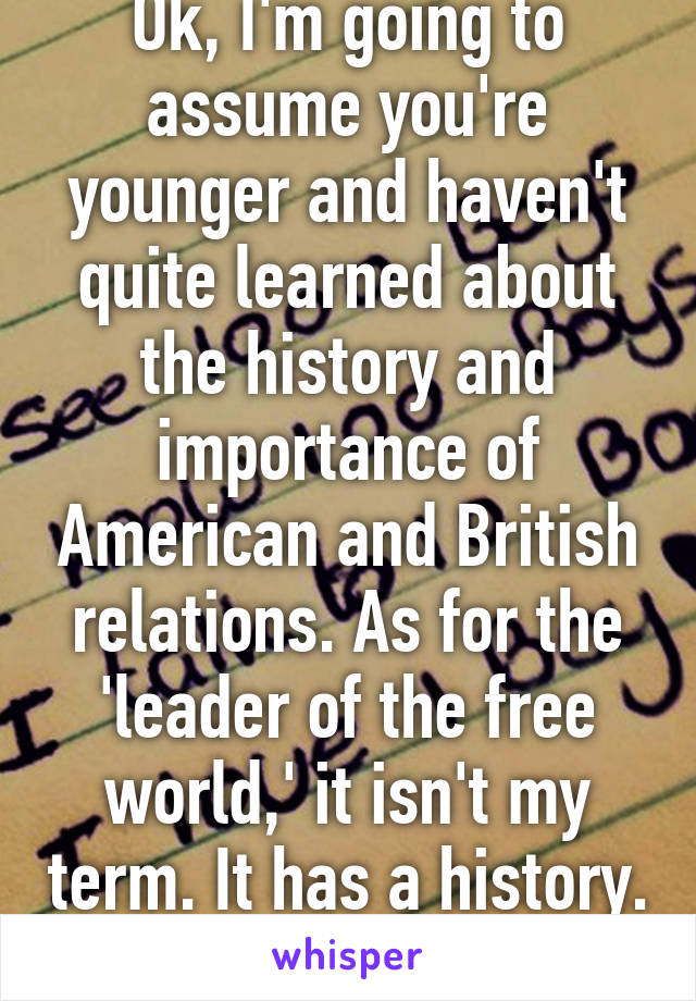 Ok, I'm going to assume you're younger and haven't quite learned about the history and importance of American and British relations. As for the 'leader of the free world,' it isn't my term. It has a history. Please google it. 