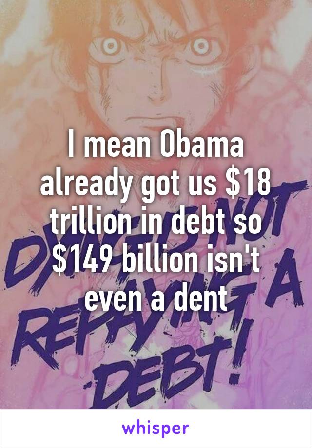 I mean Obama already got us $18 trillion in debt so $149 billion isn't even a dent