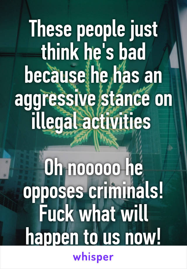 These people just think he's bad because he has an aggressive stance on illegal activities 

Oh nooooo he opposes criminals! Fuck what will happen to us now!