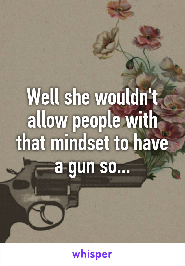 Well she wouldn't allow people with that mindset to have a gun so...