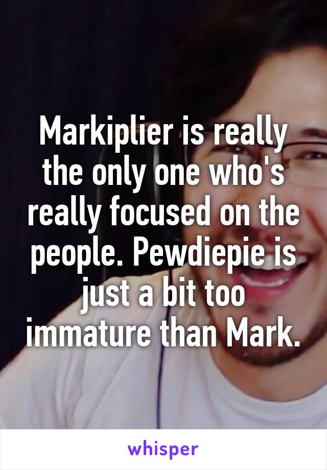 Markiplier is really the only one who's really focused on the people. Pewdiepie is just a bit too immature than Mark.