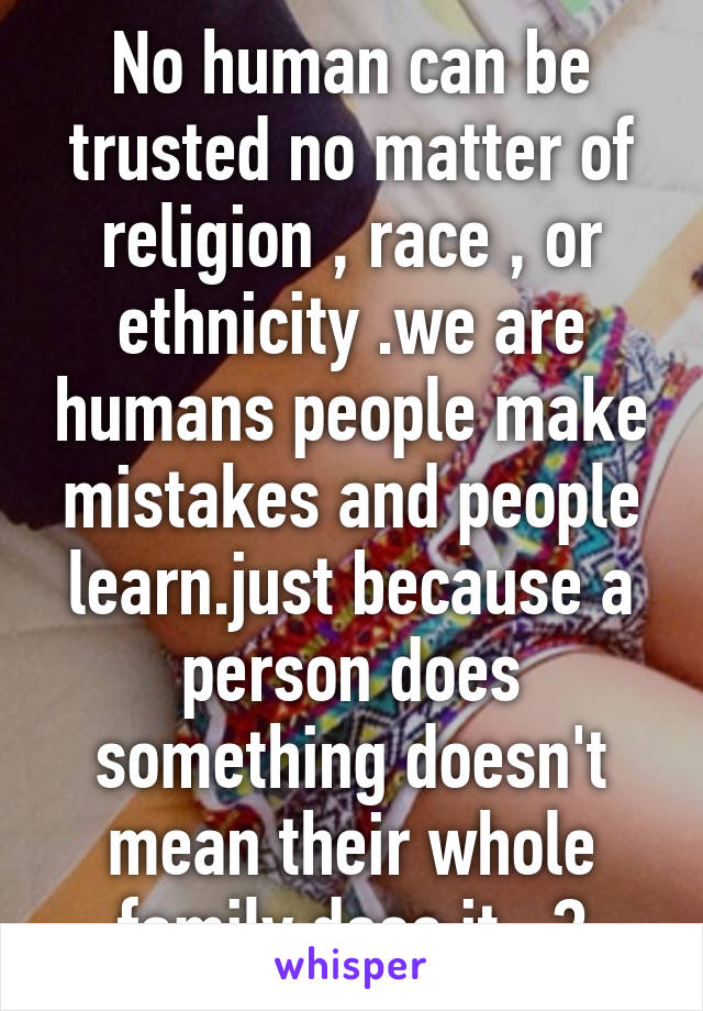 No human can be trusted no matter of religion , race , or ethnicity .we are humans people make mistakes and people learn.just because a person does something doesn't mean their whole family does it ..?