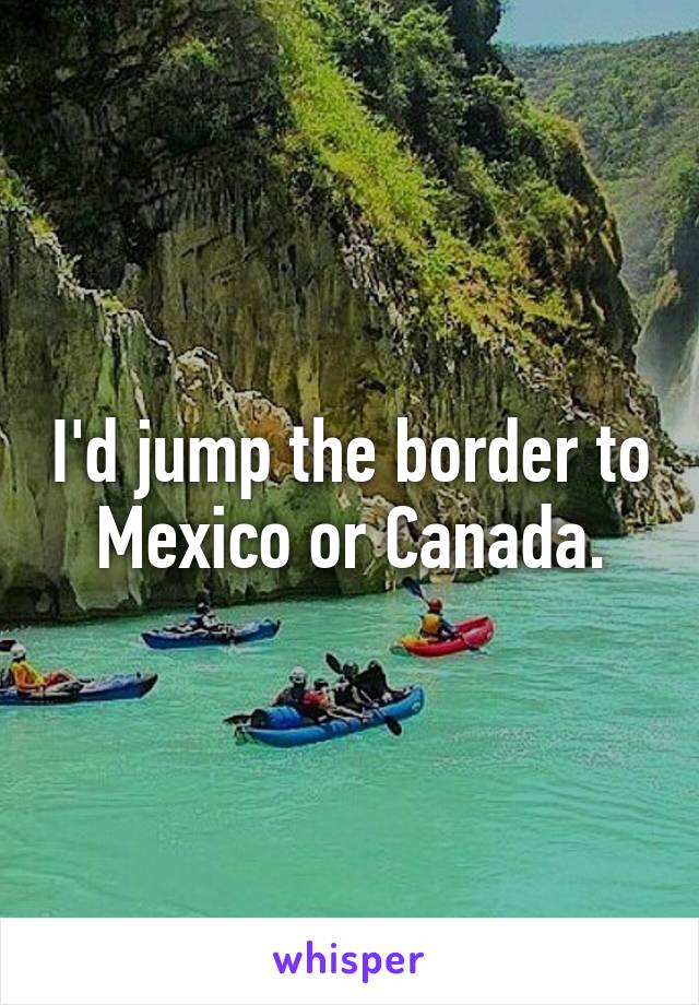 I'd jump the border to Mexico or Canada.