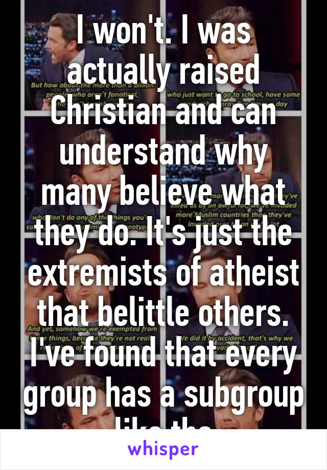 I won't. I was actually raised Christian and can understand why many believe what they do. It's just the extremists of atheist that belittle others. I've found that every group has a subgroup like tha