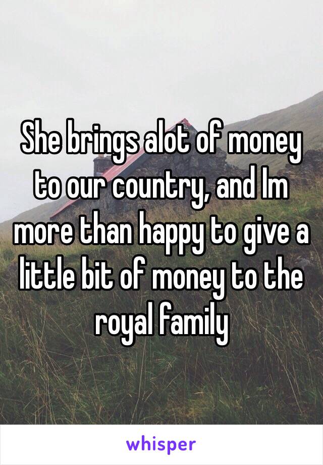 She brings alot of money to our country, and Im more than happy to give a little bit of money to the royal family 