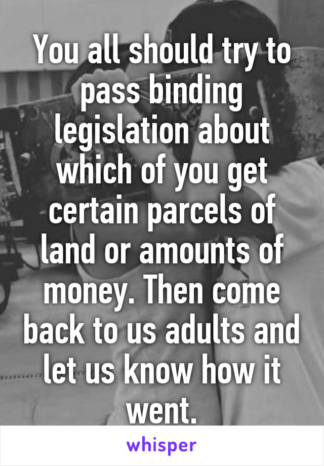 You all should try to pass binding legislation about which of you get certain parcels of land or amounts of money. Then come back to us adults and let us know how it went.