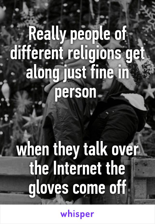 Really people of different religions get along just fine in person 


when they talk over the Internet the gloves come off