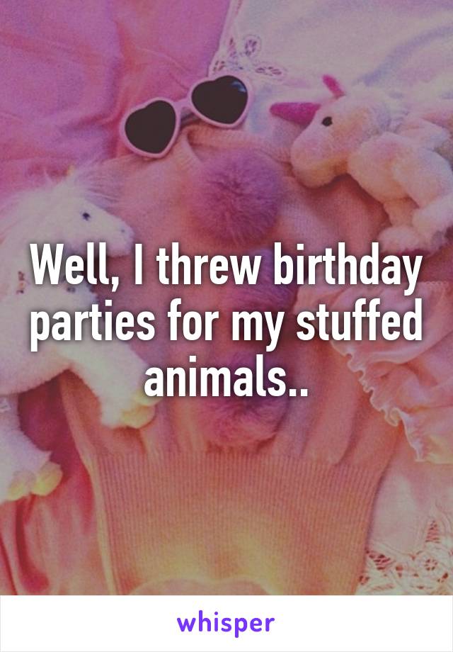 Well, I threw birthday parties for my stuffed animals..