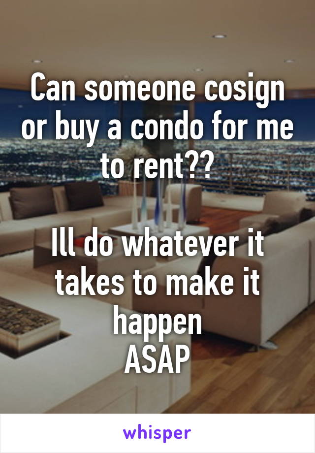 Can someone cosign or buy a condo for me to rent??

Ill do whatever it takes to make it happen
ASAP