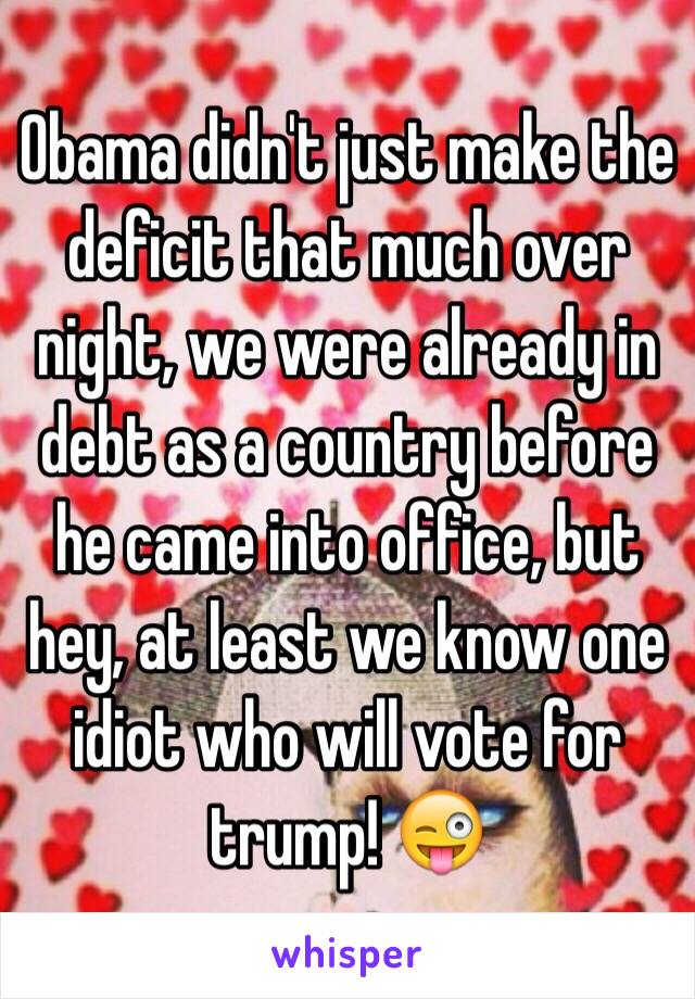 Obama didn't just make the deficit that much over night, we were already in debt as a country before he came into office, but hey, at least we know one idiot who will vote for trump! 😜