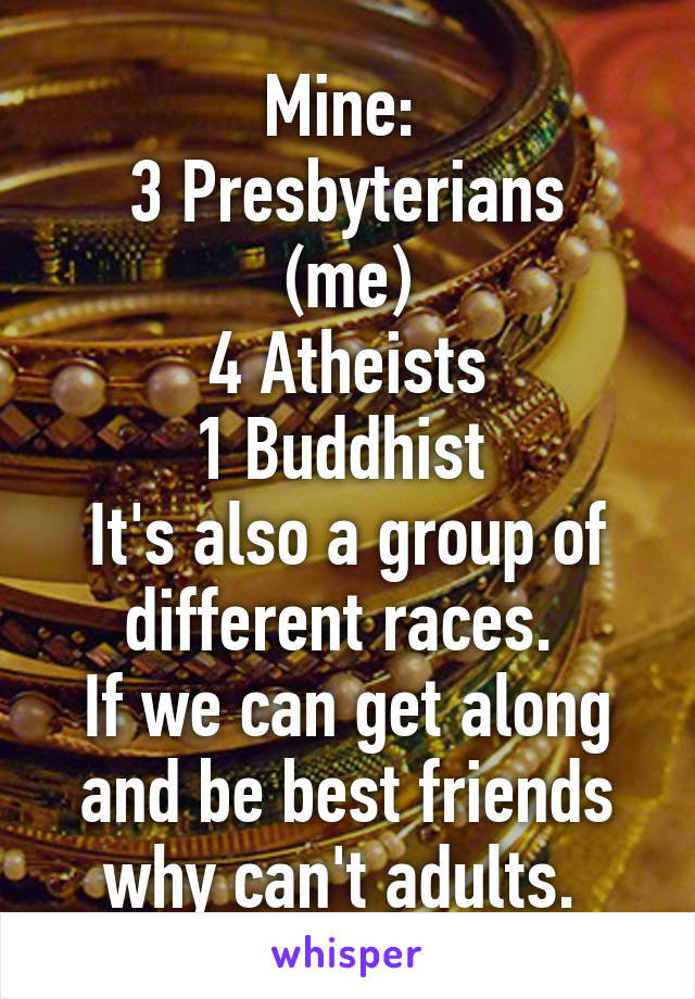 Mine: 
3 Presbyterians (me)
4 Atheists
1 Buddhist 
It's also a group of different races. 
If we can get along and be best friends why can't adults. 