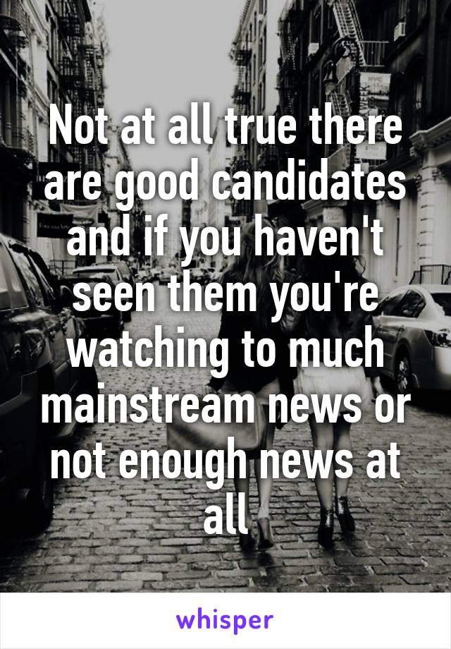 Not at all true there are good candidates and if you haven't seen them you're watching to much mainstream news or not enough news at all