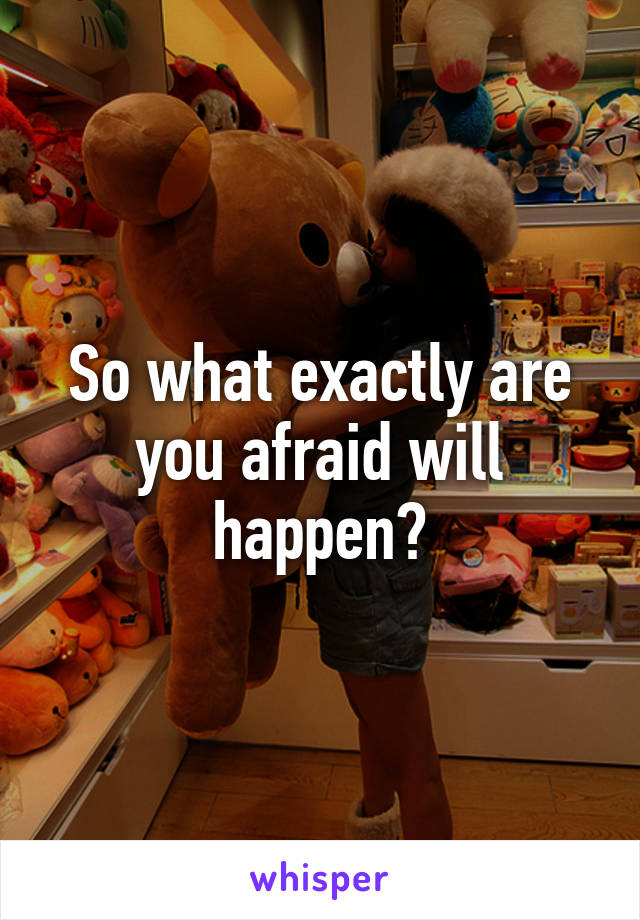 So what exactly are you afraid will happen?