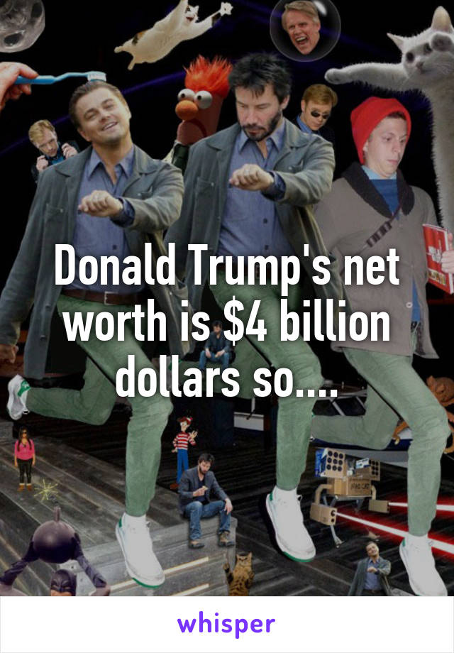 Donald Trump's net worth is $4 billion dollars so....