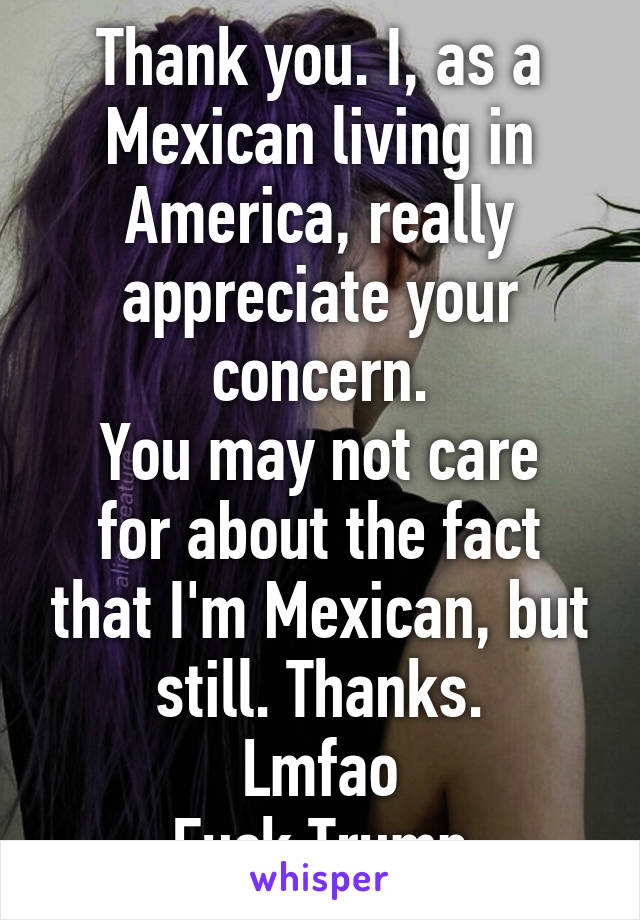 Thank you. I, as a Mexican living in America, really appreciate your concern.
You may not care for about the fact that I'm Mexican, but still. Thanks.
Lmfao
Fuck Trump