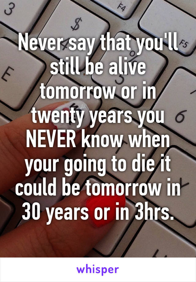 Never say that you'll still be alive tomorrow or in twenty years you NEVER know when your going to die it could be tomorrow in 30 years or in 3hrs.
