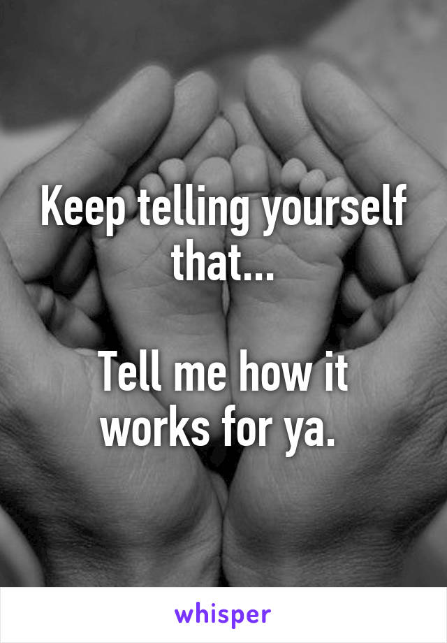 Keep telling yourself that...

Tell me how it works for ya. 